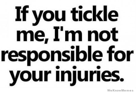 I squirm and thrash and twist and jerk  when I get tickled...  I NEVER TRY to hurt anyone...  but I can't be held responsible for what my body does on
